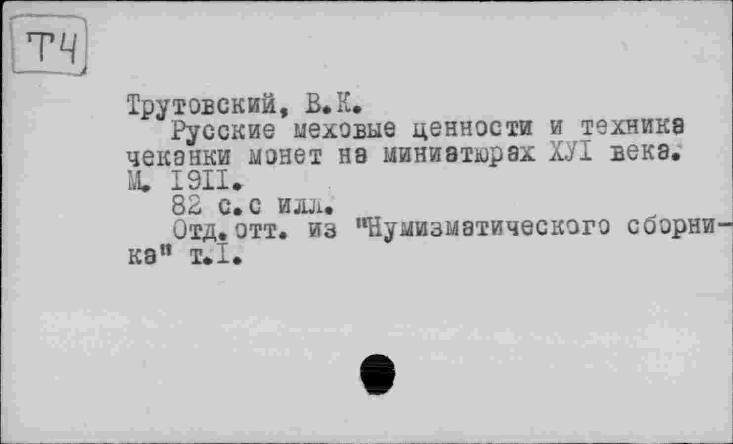 ﻿Трутовский, В.К.
Русские меховые ценности и технике чеканки монет не миниатюрах ХУІ века. Щ І9П.
82 с. с ио.
Отд,отт. из "Нумизматического сборни ка" т.1.